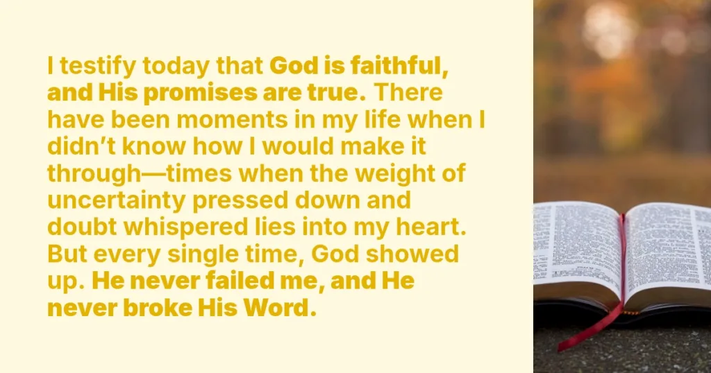 I testify today that God is faithful, and His promises are true. There have been moments in my life when I didn’t know how I would make it through—times when the weight of uncertainty pressed down and doubt whispered lies into my heart. But every single time, God showed up. He never failed me, and He never broke His Word.