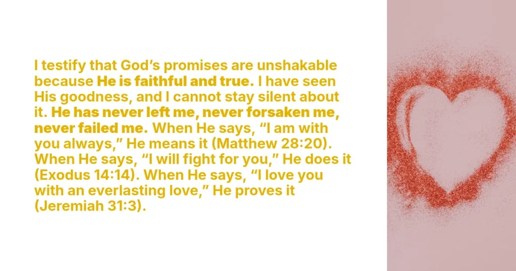 I testify that God’s promises are unshakable because He is faithful and true. I have seen His goodness, and I cannot stay silent about it. He has never left me, never forsaken me, never failed me. When He says, “I am with you always,” He means it (Matthew 28:20). When He says, “I will fight for you,” He does it (Exodus 14:14). When He says, “I love you with an everlasting love,” He proves it (Jeremiah 31:3).